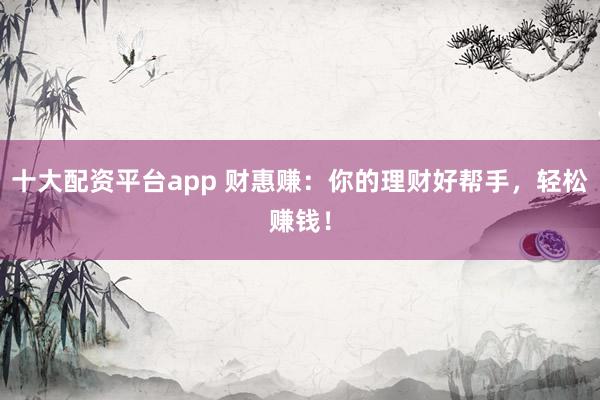 十大配资平台app 财惠赚：你的理财好帮手，轻松赚钱！