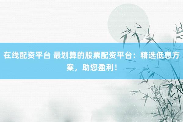 在线配资平台 最划算的股票配资平台：精选低息方案，助您盈利！