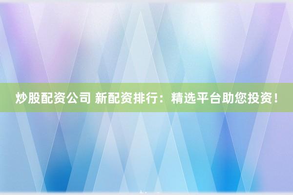 炒股配资公司 新配资排行：精选平台助您投资！