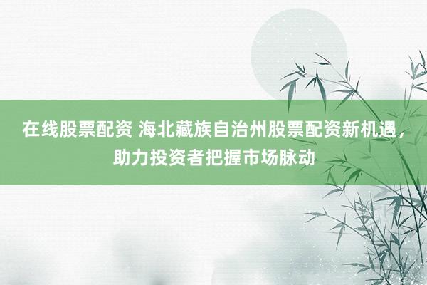 在线股票配资 海北藏族自治州股票配资新机遇，助力投资者把握市场脉动