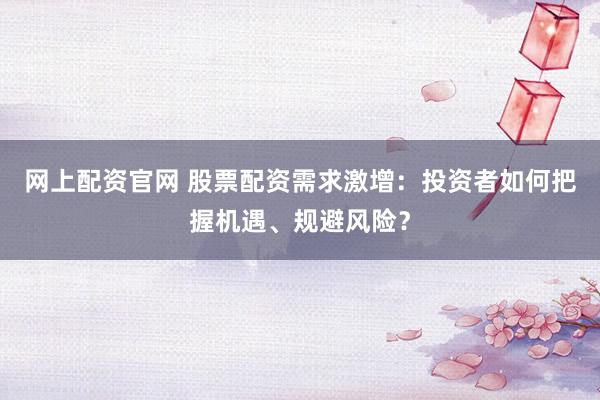 网上配资官网 股票配资需求激增：投资者如何把握机遇、规避风险？