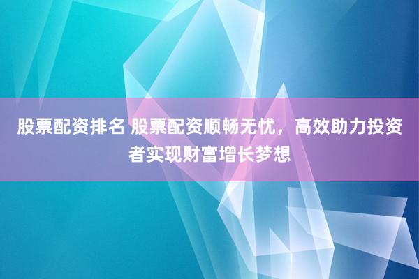 股票配资排名 股票配资顺畅无忧，高效助力投资者实现财富增长梦想