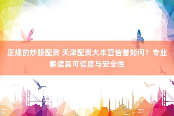 正规的炒股配资 天津配资大本营信誉如何?专业解读其可信度与安全性