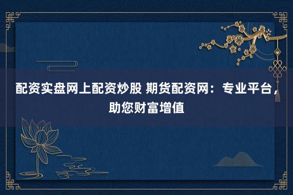 配资实盘网上配资炒股 期货配资网：专业平台，助您财富增值