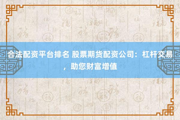 合法配资平台排名 股票期货配资公司：杠杆交易，助您财富增值