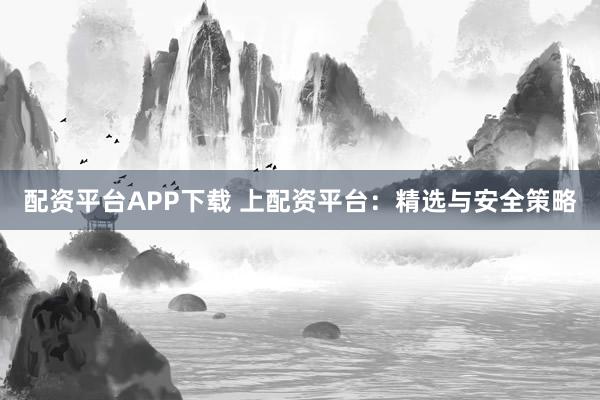 配资平台APP下载 上配资平台：精选与安全策略
