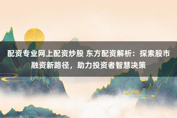 配资专业网上配资炒股 东方配资解析：探索股市融资新路径，助力投资者智慧决策