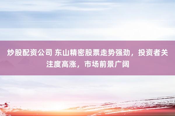 炒股配资公司 东山精密股票走势强劲，投资者关注度高涨，市场前景广阔