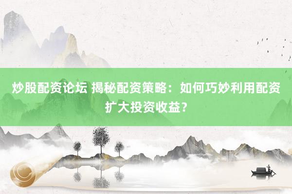 炒股配资论坛 揭秘配资策略：如何巧妙利用配资扩大投资收益？