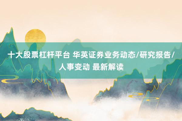 十大股票杠杆平台 华英证券业务动态/研究报告/人事变动 最新解读