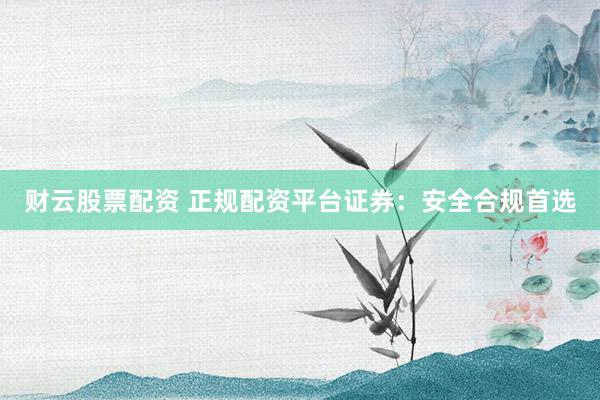 财云股票配资 正规配资平台证券：安全合规首选