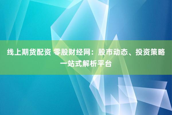 线上期货配资 零股财经网：股市动态、投资策略一站式解析平台