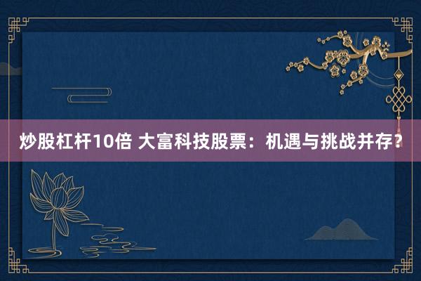 炒股杠杆10倍 大富科技股票:机遇与挑战并存?