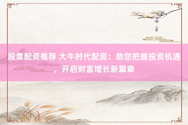 股票配资推荐 大牛时代配资:助您把握投资机遇,开启财富增长新篇章