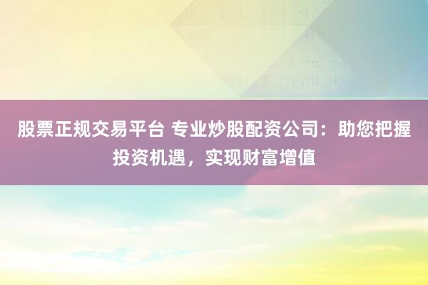 股票正规交易平台 专业炒股配资公司：助您把握投资机遇，实现财富增值