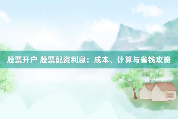 股票开户 股票配资利息:成本、计算与省钱攻略