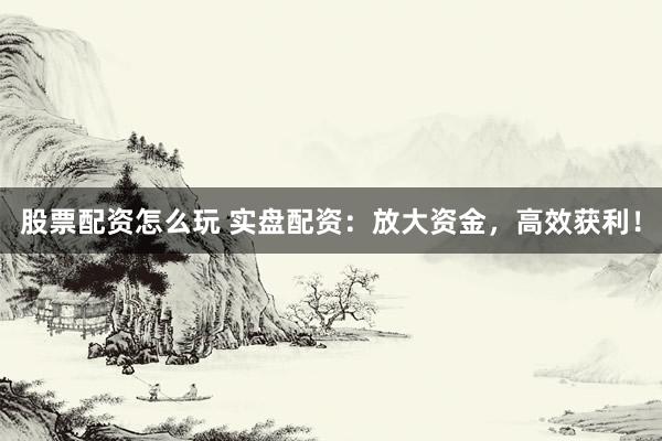 股票配资怎么玩 实盘配资：放大资金，高效获利！