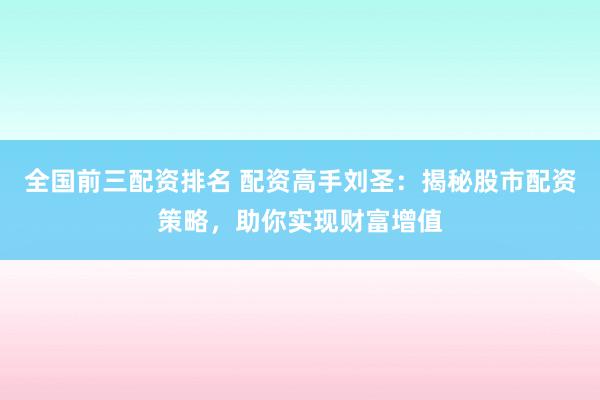 全国前三配资排名 配资高手刘圣：揭秘股市配资策略，助你实现财富增值