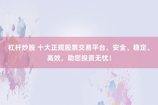 杠杆炒股 十大正规股票交易平台，安全、稳定、高效，助您投资无忧！