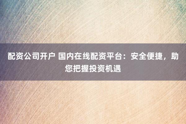 配资公司开户 国内在线配资平台：安全便捷，助您把握投资机遇