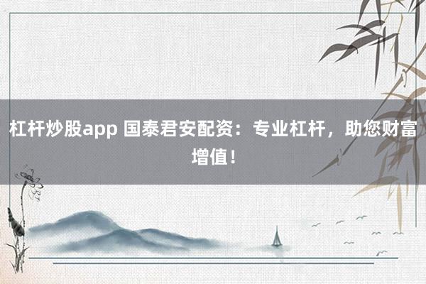 杠杆炒股app 国泰君安配资：专业杠杆，助您财富增值！