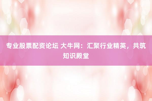 专业股票配资论坛 大牛网：汇聚行业精英，共筑知识殿堂