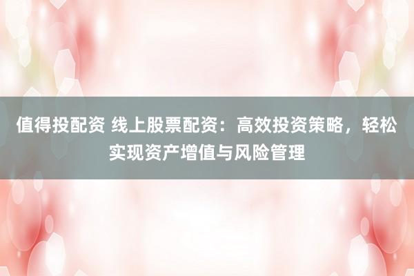 值得投配资 线上股票配资：高效投资策略，轻松实现资产增值与风险管理