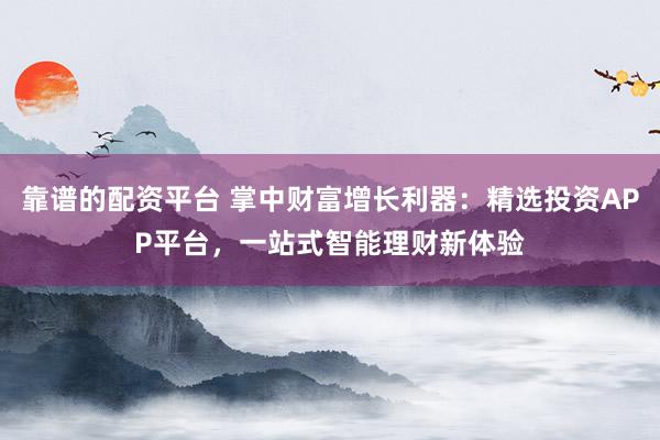 靠谱的配资平台 掌中财富增长利器：精选投资APP平台，一站式智能理财新体验