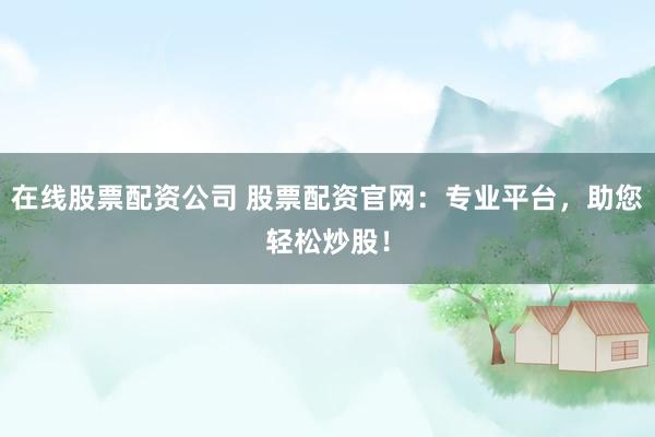 在线股票配资公司 股票配资官网：专业平台，助您轻松炒股！