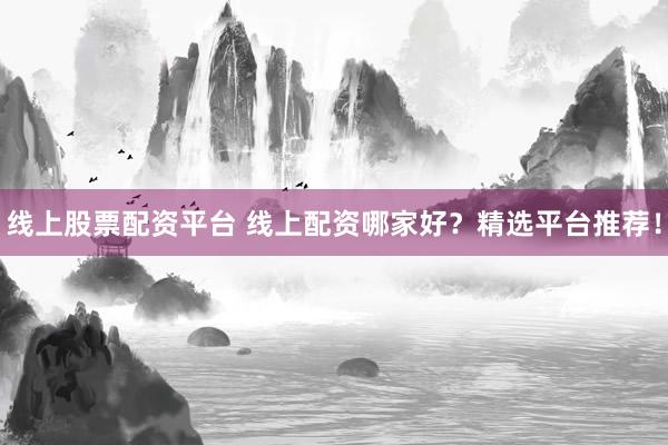 线上股票配资平台 线上配资哪家好？精选平台推荐！