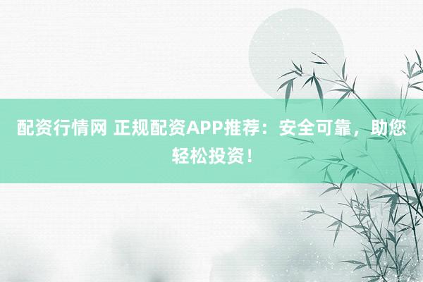 配资行情网 正规配资APP推荐：安全可靠，助您轻松投资！