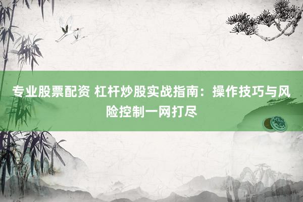 专业股票配资 杠杆炒股实战指南：操作技巧与风险控制一网打尽