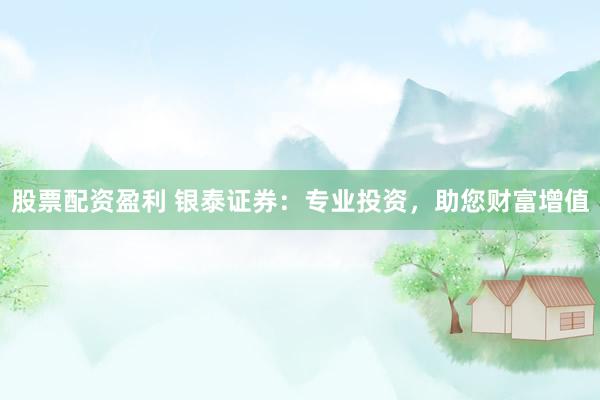 股票配资盈利 银泰证券：专业投资，助您财富增值