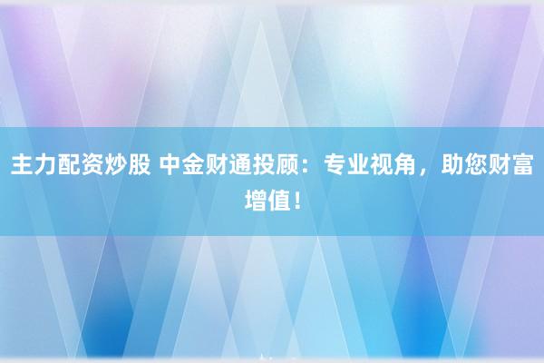 主力配资炒股 中金财通投顾：专业视角，助您财富增值！