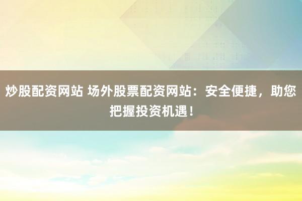 炒股配资网站 场外股票配资网站：安全便捷，助您把握投资机遇！