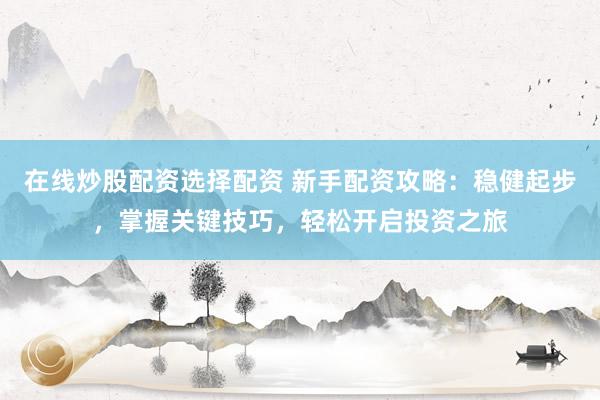 在线炒股配资选择配资 新手配资攻略：稳健起步，掌握关键技巧，轻松开启投资之旅